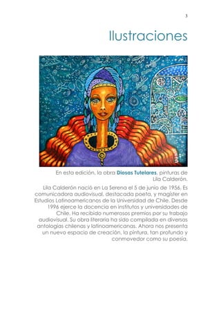 3 
Ilustraciones 
En esta edición, la obra Diosas Tutelares, pinturas de 
Lila Calderón. 
Lila Calderón nació en La Serena el 5 de junio de 1956. Es 
comunicadora audiovisual, destacada poeta, y magíster en 
Estudios Latinoamericanos de la Universidad de Chile. Desde 
1996 ejerce la docencia en institutos y universidades de 
Chile. Ha recibido numerosos premios por su trabajo 
audiovisual. Su obra literaria ha sido compilada en diversas 
antologías chilenas y latinoamericanas. Ahora nos presenta 
un nuevo espacio de creación, la pintura, tan profundo y 
conmovedor como su poesía. 
 