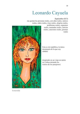 30 
Leonardo Cayuela 
Septiembre (013) 
me gustan las personas reales, con uñas reales, narices 
reales, oídos reales, risas reales, alegrías reales, 
problemas reales, orgasmos 
reales, mamadas reales, caricias 
reales, canciones reales, poemas 
reales 
Esta es mi república, la única 
monarquía de la que soy 
súbdito 
(inspirado en un viaje en metro 
en Lisboa mirando los 
rostros de los pasajeros) 
Esmeralda 
 