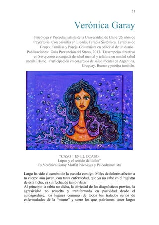 31 
Verónica Garay 
Psicóloga y Psicodramatista de la Universidad de Chile 25 años de 
trayectoria Con pasantia en España, Terapia Sistémica Terapias de 
Grupo, Familias y Pareja Columnista en editorial de un diario 
Publicaciones: Guía Prevención del Stress, 2013. Desempeño directivo 
en Ssvq como encargada de salud mental y jefatura en unidad salud 
mental Hsmq. Participación en congresos de salud mental en Argentina, 
Uruguay. Bueno y poetisa también. 
“CASO 1 EN EL OCASO: 
Lupus y el sentido del dolor” 
Ps.Verónica Garay Moffat Psicóloga y Psicodramatista 
Largo ha sido el camino de la escucha contigo. Miles de dolores afectan a 
tu cuerpo aún joven, con tanta enfermedad, que ya no cabe en el registro 
de esta ficha, ya sin fecha, de tanto relatar. 
Al principio la rabia no dicha, la obviedad de los diagnósticos previos, la 
agresividad no resuelta y transformada en pasividad desde el 
autoagredirse, los lugares comunes de todos los tratados serios de 
enfermedades de la “mente” y sobre los que podríamos tener largas 
 