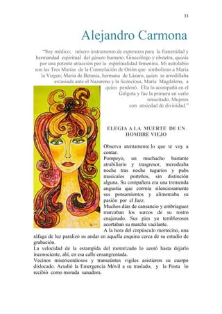 33 
Alejandro Carmona 
“Soy médico; mísero instrumento de esperanza para la fraternidad y 
hermandad espiritual del género humano. Ginecólogo y obstetra, quizás 
por una potente atracción por la espiritualidad femenina. Mi astrolabio 
son las Tres Marías de la Constelación de Orión que simbolizan a María 
la Virgen; María de Betania, hermana de Lázaro, quien se arrodillaba 
extasiada ante el Nazareno y la licenciosa, María Magdalena, a 
quien perdonó. Ella lo acompañó en el 
Gólgota y fue la primera en verlo 
resucitado. Mujeres 
con ansiedad de divinidad.” 
ELEGIA A LA MUERTE DE UN 
HOMBRE VIEJO 
Observa atentamente lo que te voy a 
contar. 
Pompeyo, un muchacho bastante 
atrabiliario y trasgresor, merodeaba 
noche tras noche tugurios y pubs 
musicales porteños, sin distinción 
alguna. Su compañera era una tremenda 
angustia que corroía silenciosamente 
sus pensamientos y alimentaba su 
pasión por el Jazz. 
Muchos días de cansancio y embriaguez 
marcaban los surcos de su rostro 
enajenado. Sus pies ya temblorosos 
acortaban su marcha vacilante. 
A la hora del crepúsculo mortecino, una 
ráfaga de luz paralizó su andar en aquella esquina cerca de su estudio de 
grabación. 
La velocidad de la estampida del motorizado lo azotó hasta dejarlo 
inconsciente, ahí, en esa calle ensangrentada. 
Vecinos misericordiosos y transeúntes vigiles asistieron su cuerpo 
dislocado. Acudió la Emergencia Móvil a su traslado, y la Posta lo 
recibió como morada sanadora. 
 