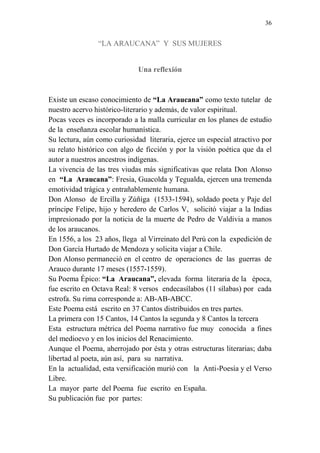 36 
“LA ARAUCANA” Y SUS MUJERES 
Una reflexión 
Existe un escaso conocimiento de “La Araucana” como texto tutelar de 
nuestro acervo histórico-literario y además, de valor espiritual. 
Pocas veces es incorporado a la malla curricular en los planes de estudio 
de la enseñanza escolar humanística. 
Su lectura, aún como curiosidad literaria, ejerce un especial atractivo por 
su relato histórico con algo de ficción y por la visión poética que da el 
autor a nuestros ancestros indígenas. 
La vivencia de las tres viudas más significativas que relata Don Alonso 
en “La Araucana”: Fresia, Guacolda y Tegualda, ejercen una tremenda 
emotividad trágica y entrañablemente humana. 
Don Alonso de Ercilla y Zúñiga (1533-1594), soldado poeta y Paje del 
príncipe Felipe, hijo y heredero de Carlos V, solicitó viajar a la Indias 
impresionado por la noticia de la muerte de Pedro de Valdivia a manos 
de los araucanos. 
En 1556, a los 23 años, llega al Virreinato del Perú con la expedición de 
Don García Hurtado de Mendoza y solicita viajar a Chile. 
Don Alonso permaneció en el centro de operaciones de las guerras de 
Arauco durante 17 meses (1557-1559). 
Su Poema Épico: “La Araucana”, elevada forma literaria de la época, 
fue escrito en Octava Real: 8 versos endecasílabos (11 sílabas) por cada 
estrofa. Su rima corresponde a: AB-AB-ABCC. 
Este Poema está escrito en 37 Cantos distribuidos en tres partes. 
La primera con 15 Cantos, 14 Cantos la segunda y 8 Cantos la tercera 
Esta estructura métrica del Poema narrativo fue muy conocida a fines 
del medioevo y en los inicios del Renacimiento. 
Aunque el Poema, aherrojado por ésta y otras estructuras literarias; daba 
libertad al poeta, aún así, para su narrativa. 
En la actualidad, esta versificación murió con la Anti-Poesía y el Verso 
Libre. 
La mayor parte del Poema fue escrito en España. 
Su publicación fue por partes: 
 