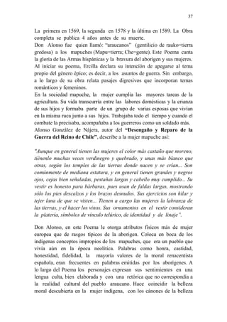 37 
La primera en 1569, la segunda en 1578 y la última en 1589. La Obra 
completa se publica 4 años antes de su muerte. 
Don Alonso fue quien llamó: “araucanos” (gentilicio de rauko=tierra 
gredosa) a los mapuches (Mapu=tierra; Che=gente). Este Poema canta 
la gloria de las Armas hispánicas y la bravura del aborigen y sus mujeres. 
Al iniciar su poema, Ercilla declara su intención de apegarse al tema 
propio del género épico; es decir, a los asuntos de guerra. Sin embargo, 
a lo largo de su obra relata pasajes digresivos que incorporan temas 
románticos y femeninos. 
En la sociedad mapuche, la mujer cumplía las mayores tareas de la 
agricultura. Su vida transcurría entre las labores domésticas y la crianza 
de sus hijos y formaba parte de un grupo de varias esposas que vivían 
en la misma ruca junto a sus hijos. Trabajaba todo el tiempo y cuando el 
combate la precisaba, acompañaba a los guerreros como un soldado más. 
Alonso González de Nájera, autor del “Desengaño y Reparo de la 
Guerra del Reino de Chile”, describe a la mujer mapuche así: 
"Aunque en general tienen las mujeres el color más castaño que moreno, 
tiénenlo muchas veces verdinegro y quebrado, y unas más blanco que 
otras, según los temples de las tierras donde nacen y se crían... Son 
comúnmente de mediana estatura, y en general tienen grandes y negros 
ojos, cejas bien señaladas, pestañas largas y cabello muy cumplido... Su 
vestir es honesto para bárbaras, pues usan de faldas largas, mostrando 
sólo los pies descalzos y los brazos desnudos. Sus ejercicios son hilar y 
tejer lana de que se visten... Tienen a cargo las mujeres la labranza de 
las tierras, y el hacer los vinos. Sus ornamentos en el vestir consideran 
la platería, símbolos de vínculo telúrico, de identidad y de linaje”. 
Don Alonso, en este Poema le otorga atributos físicos más de mujer 
europea que de rasgos típicos de la aborigen. Coloca en boca de los 
indígenas conceptos impropios de los mapuches, que era un pueblo que 
vivía aún en la época neolítica. Palabras como honra, castidad, 
honestidad, fidelidad, la mayoría valores de la moral renacentista 
española, eran frecuentes en palabras emitidas por los aborígenes. A 
lo largo del Poema los personajes expresan sus sentimientos en una 
lengua culta, bien elaborada y con una retórica que no correspondía a 
la realidad cultural del pueblo araucano. Hace coincidir la belleza 
moral descubierta en la mujer indígena, con los cánones de la belleza 
 
