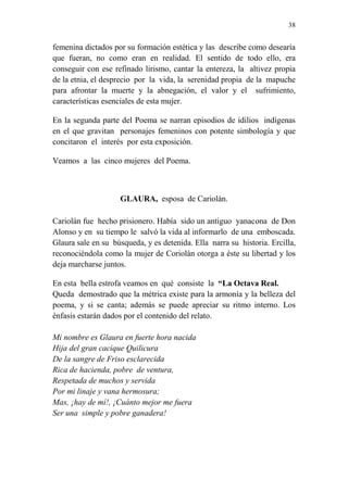 38 
femenina dictados por su formación estética y las describe como desearía 
que fueran, no como eran en realidad. El sentido de todo ello, era 
conseguir con ese refinado lirismo, cantar la entereza, la altivez propia 
de la etnia, el desprecio por la vida, la serenidad propia de la mapuche 
para afrontar la muerte y la abnegación, el valor y el sufrimiento, 
características esenciales de esta mujer. 
En la segunda parte del Poema se narran episodios de idilios indígenas 
en el que gravitan personajes femeninos con potente simbología y que 
concitaron el interés por esta exposición. 
Veamos a las cinco mujeres del Poema. 
GLAURA, esposa de Cariolán. 
Cariolán fue hecho prisionero. Había sido un antiguo yanacona de Don 
Alonso y en su tiempo le salvó la vida al informarlo de una emboscada. 
Glaura sale en su búsqueda, y es detenida. Ella narra su historia. Ercilla, 
reconociéndola como la mujer de Coriolán otorga a éste su libertad y los 
deja marcharse juntos. 
En esta bella estrofa veamos en qué consiste la “La Octava Real. 
Queda demostrado que la métrica existe para la armonía y la belleza del 
poema, y si se canta; además se puede apreciar su ritmo interno. Los 
énfasis estarán dados por el contenido del relato. 
Mi nombre es Glaura en fuerte hora nacida 
Hija del gran cacique Quilicura 
De la sangre de Friso esclarecida 
Rica de hacienda, pobre de ventura, 
Respetada de muchos y servida 
Por mi linaje y vana hermosura; 
Mas, ¡hay de mí!, ¡Cuánto mejor me fuera 
Ser una simple y pobre ganadera! 
 