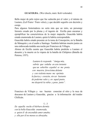 40 
GUACOLDA. (Wa=choclo, maíz. Koli=colorado). 
Bella mujer de pelo rojizo que fue seducida por el valor y el talento de 
Lautaro, (Lef-Traru= Traro veloz), y que decidió seguirlo con decisión y 
coraje. 
Para algunos historiadores no sería más que un mito, un personaje 
literario creado por la pluma y el ingenio de Ercilla para encarnar y 
ejemplificar las características de la mujer mapuche. Guacolda habría 
estado enamorada de Lautaro, quien le habría correspondido. 
Guacolda habría estado presente en la toma de Concepción, en la Batalla 
de Mataquito y en el asalto a Santiago. También habrían muerto juntos en 
una emboscada tendida una noche por Francisco de Villagra. 
Alonso de Ercilla cuenta que Guacolda habría predicho a Lautaro el 
desastre y la muerte en la víspera de la batalla de Chilipirco (Batalla de 
Peteroa, 1557). 
Lautaro le responde: “Amiga mía, 
sabrás que soñaba en este instante 
que un soberbio español se me ponía 
con muestra ferocísima delante 
y con violenta mano me oprimía 
la fuerza y corazón, sin ser bastante 
de poderme valer y, en aquel punto, 
me desperté la rabia y pena junto”. 
Francisco de Villagra y sus huestes conocían el sitio y la ruca de 
descanso de Lautaro y Guacolda, gracias a la información del traidor 
Chillicán. 
(…) 
En aquella noche el bárbaro dormía 
con la bella Guacolda enamorada, 
a quien él de encendido amor amaba; 
y ella por él no menos se abrazaba. 
 