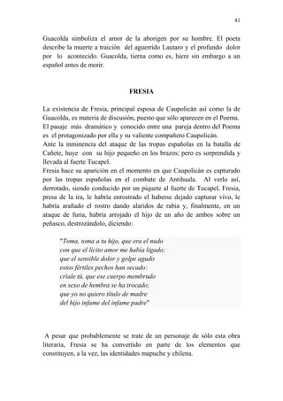 41 
Guacolda simboliza el amor de la aborigen por su hombre. El poeta 
describe la muerte a traición del aguerrido Lautaro y el profundo dolor 
por lo acontecido. Guacolda, tierna como es, hiere sin embargo a un 
español antes de morir. 
FRESIA 
La existencia de Fresia, principal esposa de Caupolicán así como la de 
Guacolda, es materia de discusión, puesto que sólo aparecen en el Poema. 
El pasaje más dramático y conocido entre una pareja dentro del Poema 
es el protagonizado por ella y su valiente compañero Caupolicán. 
Ante la inminencia del ataque de las tropas españolas en la batalla de 
Cañete, huye con su hijo pequeño en los brazos; pero es sorprendida y 
llevada al fuerte Tucapel. 
Fresia hace su aparición en el momento en que Caupolicán es capturado 
por las tropas españolas en el combate de Antihuala. Al verlo así, 
derrotado, siendo conducido por un piquete al fuerte de Tucapel, Fresia, 
presa de la ira, le habría enrostrado el haberse dejado capturar vivo, le 
habría arañado el rostro dando alaridos de rabia y, finalmente, en un 
ataque de furia, habría arrojado el hijo de un año de ambos sobre un 
peñasco, destrozándolo, diciendo: 
"Toma, toma a tu hijo, que era el nudo 
con que el lícito amor me había ligado; 
que el sensible dolor y golpe agudo 
estos fértiles pechos han secado: 
críale tú, que ese cuerpo membrudo 
en sexo de hembra se ha trocado; 
que yo no quiero título de madre 
del hijo infame del infame padre" 
A pesar que probablemente se trate de un personaje de sólo esta obra 
literaria, Fresia se ha convertido en parte de los elementos que 
constituyen, a la vez, las identidades mapuche y chilena. 
 