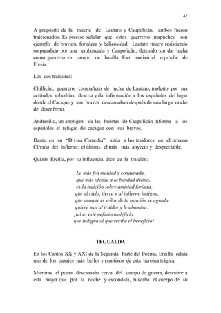42 
A propósito de la muerte de Lautaro y Caupolicán, ambos fueron 
traicionados. Es preciso señalar que estos guerreros mapuches son 
ejemplo de bravura, fortaleza y belicosidad. Lautaro muere resistiendo 
sorprendido por una emboscada y Caupolicán, detenido sin dar lucha 
como guerrero en campo de batalla. Eso motivó el reproche de 
Fresia. 
Los dos traidores: 
Chillicán, guerrero, compañero de lucha de Lautaro, molesto por sus 
actitudes soberbias; deserta y da información a los españoles del lugar 
donde el Cacique y sus bravos descansaban después de una larga noche 
de desenfreno. 
Andresillo, un aborigen de las huestes de Caupolicán informa a los 
españoles el refugio del cacique con sus bravos. 
Dante, en su “Divina Comedia”, sitúa a los traidores en el noveno 
Círculo del Infierno; el último, el más más abyecto y despreciable. 
Quizás Ercilla, por su influencia, dice de la traición: 
La más fea maldad y condenada, 
que más ofende a la bondad divina, 
es la traición sobre amistad forjada, 
que al cielo, tierra y al infierno indigna, 
que aunque el señor de la traición se agrada 
quiere mal al traidor y le abomina: 
¡tal es este nefario maleficio, 
que indigna al que recibe el beneficio! 
TEGUALDA 
En los Cantos XX y XXI de la Segunda Parte del Poema, Ercilla relata 
uno de los pasajes más bellos y emotivos de esta heroína trágica. 
Mientras el poeta descansaba cerca del campo de guerra, descubre a 
esta mujer que por la noche y escondida, buscaba el cuerpo de su 
 