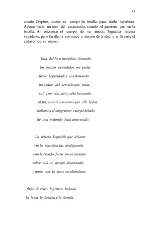 43 
amado Crepino, muerto en campo de batalla, para darle sepultura. 
Apenas hacía un mes del casamiento, cuando el guerrero cae en la 
batalla. Al encontrar el cuerpo de su amado, Tegualda intenta 
suicidarse; pero Ercilla la convence a desistir de la idea y a llevarse el 
cadáver de su esposo. 
Ella, del bien incrédulo, llorando, 
los brazos extendidos, me pedía 
firme seguridad; y así llamando 
los indios del servicio que tenía, 
salí con ella, acá y allá buscando. 
al fin, entre los muertos que allí había, 
hallamos el sangriento cuerpo helado, 
de una redonda bala atravesado. 
La mísera Tegualda que delante 
vio la marchita faz desfigurada, 
con horrendo furor en un instante 
sobre ella se arrojó desatinada; 
y junto con la suya, en abundante 
flujo de vivas lágrimas bañada, 
la boca le besaba y la herida, 
 