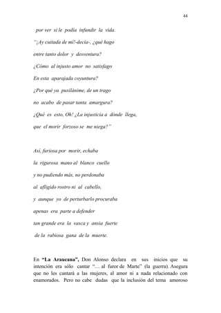 44 
por ver si le podía infundir la vida. 
“¡Ay cuitada de mí!-decía-, ¿qué hago 
entre tanto dolor y desventura? 
¿Cómo al injusto amor no satisfago 
En esta aparajada coyuntura? 
¿Por qué ya pusilánime, de un trago 
no acabo de pasar tanta amargura? 
¿Qué es esto, Oh! ¿La injusticia a dónde llega, 
que el morir forzoso se me niega?” 
Así, furiosa por morir, echaba 
la rigurosa mano al blanco cuello 
y no pudiendo más, no perdonaba 
al afligido rostro ni al cabello, 
y aunque yo de perturbarlo procuraba 
apenas era parte a defender 
tan grande era la vasca y ansia fuerte 
de la rabiosa gana de la muerte. 
En “La Araucana”, Don Alonso declara en sus inicios que su 
intención era sólo cantar “… al furor de Marte” (la guerra). Asegura 
que no les cantará a las mujeres, al amor ni a nada relacionado con 
enamorados. Pero no cabe dudas que la inclusión del tema amoroso 
 
