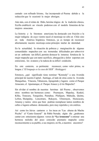 45 
cantado con refinado lirismo, fue incorporado al Poema debido a la 
seducción que le ocasionó la mujer aborigen. 
Aún más, con el relato de Dido, heroína trágica de la tradición clásica, 
Ercilla estableció un vínculo poderoso con el modelo femenino de las 
mujeres araucanas. 
La historia y la literatura americana ha destacado con fruición a la 
mujer indígena de cuyo vientre nació el mestizaje no sólo en Chile sino 
en toda América hispánica. Entonces, ya es tiempo de reconocer 
abiertamente nuestro mestizaje como principio tutelar de identidad. 
En la actualidad, la situación de pobreza y marginación de algunas 
comunidades mapuches con sus tremendas dificultades por sobrevivir 
en un ambiente tan difícil, permite destacar la inmensa fortaleza de la 
mujer mapuche que con tanto sacrificio, abnegación y dolor soportan con 
estoicismo, los avatares y la rudeza de su difícil condición. 
En este contexto, es pertinente reconocer, como valor primo, su 
lengua. (“El lenguaje es la casa del SER”. Heidegger) 
Entonces, ¿qué significado tiene nominar “Kennedy” a una Avenida 
principal de nuestra Capital , Santiago, al lado de otras como la Avenida 
Manquehue, Vitacura, Tabancura, Apoquindo y lugares como el Parque 
Araucano, el Apumanque, el Parque Arauco y el río Mapocho? 
Sin olvidar el nombre de nuestras heroínas del Poema , observemos 
otros nombres tan hermosos como: Peumayen, Mapulay, Kaukel, 
Kilka, Trancura, Tunquelen, Pumahue, Pilafquen, Mahuida, Quintu, 
Lefren, Huinpalay, Loncotraro, Rukayen, Ulmorayen, Huincacara, 
Amaray y tantos otros que bien podrían reemplazar tantos nombres de 
calles o lugares urbanos destacados, pero muy repetidos y sin estética. 
Así como los Jaivas cantaron a los incas en “Las alturas de Machu 
Picchu” el “Canto General” de Pablo Neruda; algún día ¿podremos 
cantar con entusiasmo algunos versos de “La Araucana” o entonar una 
hermosa melodía del poco conocido poemario mapuche como 
reconocimiento a su pueblo, a sus mujeres; en fín, a nuestros ancestros? 
 