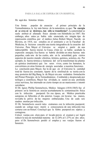 46 
PARA LA SALA DE ESPERA DE UN HOSPITAL 
He aquí dos historias tristes. 
Una forma popular de enunciar el primer principio de la 
Termodinámica, la ley más básica de la naturaleza, es que: “la energía 
ni se crea ni se destruye, tan sólo se transforma”. La paternidad se 
suele atribuir al afamado físico alemán von Helmholtz en 1847. Sin 
embargo, años antes ya había sido enunciada, sin ningún tipo de 
repercusión científica, por el médico Julius Robert Mayer. Nacido en 
Baviera, en 1814, sus estudios en el seminario y en la Facultad de 
Medicina, le hicieron concebir una teoría integradora de la creación del 
Universo. Para Mayer el Universo se originó a partir de una 
indescriptible fuerza inicial, la Causa. (Aún no se había acuñado la 
expresión energía). Esa fuerza se habría dividido en otras fuerzas más 
pequeñas, cada una de las cuales, aún en la actualidad, guía ciertos 
aspectos de nuestro mundo: eléctrica, térmica, química, acústica, etc. Por 
ejemplo, la fuerza térmica y luminosa del sol la transforman las plantas 
en química (nutrientes) que los seres vivos, como los humanos, la 
convertimos en otras formas de energía asociadas a nuestras funciones. 
La conclusión para Mayer, fue la de que en el Universo la cantidad 
total de fuerza era constante. Aparte de la similitud de su teoría con la 
muy posterior del Big Bang, la de Mayer era una verdadera formulación 
del Primer Principio de la Termodinámica . Combatido y despreciado por 
teólogos y científicos, Mayer fue olvidado, se sumió en una profunda 
crisis nerviosa, fue internado un cierto tiempo en un manicomio e intentó 
suicidarse. 
El Dr. Ignox Phillip Semmelweis, Médico húngaro (1818-1865) fue el 
primero en la historia en asociar acertadamente la contaminación física 
con la infección puerperal. En esa época, un Médico practicaba 
autopsias en fallecidos el día anterior. Luego, sin lavarse las manos, 
revisaba la pelvis de las mujeres embarazadas. Una de cada seis 
madres morían por infección. 
El Dr. Semmelweis asoció tales exámenes con la infección puerperal, 
cuando un colega suyo murió a consecuencia de una infección tras 
cortarse con un bisturí. Concluyó que la fiebre puerperal era séptica y 
contagiosa. 
Colocó vasijas con cloro para el lavado previo al examen y así logró 
reducir la tasa de mortalidad materna de 12.24% al 1.27% en dos años; 
pero el Dr. Semmelweis perdió el empleo y sus vasijas fueron al 
basurero. 
 