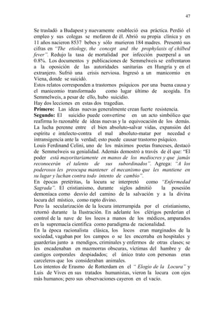 47 
Se trasladó a Budapest y nuevamente estableció esa práctica. Perdió el 
empleo y sus colegas se mofaron de él. Abrió su propia clínica y en 
11 años nacieron 8537 bebes y sólo murieron 184 madres. Presentó sus 
cifras en “The etiology, the concept and the prophylaxis of chilbed 
fever”. Redujo la tasa de mortalidad por infección puerperal a un 
0.8%. Los documentos y publicaciones de Semmelweis se enfrentaron 
a la oposición de las autoridades sanitarias en Hungría y en el 
extranjero. Sufrió una crisis nerviosa. Ingresó a un manicomio en 
Viena, donde se suicidó. 
Estos relatos corresponden a trastornos psíquicos por una buena causa y 
el manicomio transformado como lugar último de acogida. En 
Semmelweis, a pesar de ello, hubo suicidio. 
Hay dos lecciones en estas dos tragedias. 
Primero: Las ideas nuevas generalmente crean fuerte resistencia. 
Segundo: El suicidio puede convertirse en un acto simbólico que 
reafirma lo razonable de ideas nuevas y la equivocación de los demás. 
La lucha perenne entre el bien absoluto-salvar vidas, expansión del 
espíritu e intelecto-contra el mal absoluto-matar por necedad e 
intransigencia ante la verdad; esto puede causar trastorno psíquico. 
Louis Ferdinand Celini, uno de los máximos poetas franceses, destacó 
de Semmelweis su genialidad. Además demostró a través de él que: “El 
poder está mayoritariamente en manos de los mediocres y que jamás 
reconocerán el talento de sus subordinados”. Agrega: “A los 
poderosos les preocupa mantener el mecanismo que les mantiene en 
su lugar y luchan contra todo intento de cambio”. 
En épocas pretéritas, la locura se interpretó como “Enfermedad 
Sagrada”. El cristianismo, durante siglos admitió la posesión 
demoníaca como desvío del camino de la salvación y a la divina 
locura del místico, como rapto divino. 
Pero la secularización de la locura interrumpida por el cristianismo, 
retornó durante la Ilustración. En adelante los clérigos perderían el 
control de la nave de los locos a manos de los médicos, amparados 
en la supremacía científica como paradigma de racionalidad. 
En la época racionalista clásica, los locos eran marginados de la 
sociedad, vagaban por los campos o se les encerraba en hospitales y 
guarderías junto a mendigos, criminales y enfermos de otras clases; se 
les encadenaban en mazmorras obscuras, víctimas del hambre y de 
castigos corporales despiadados; el único trato con personas eran 
carceleros que los consideraban animales. 
Los intentos de Erasmo de Rotterdam en el “ Elogio de la Locura” y 
Luis de Vives en sus tratados humanistas, vieron la locura con ojos 
más humanos; pero sus observaciones cayeron en el vacío. 
 