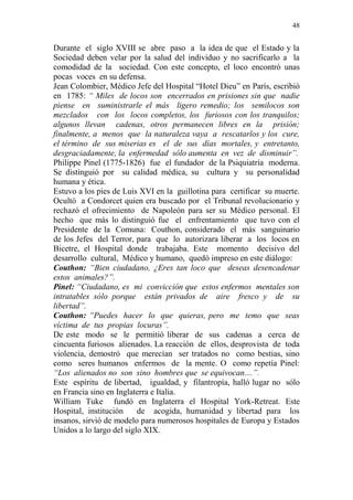 48 
Durante el siglo XVIII se abre paso a la idea de que el Estado y la 
Sociedad deben velar por la salud del individuo y no sacrificarlo a la 
comodidad de la sociedad. Con este concepto, el loco encontró unas 
pocas voces en su defensa. 
Jean Colombier, Médico Jefe del Hospital “Hotel Dieu” en París, escribió 
en 1785: “ Miles de locos son encerrados en prisiones sin que nadie 
piense en suministrarle el más ligero remedio; los semilocos son 
mezclados con los locos completos, los furiosos con los tranquilos; 
algunos llevan cadenas, otros permanecen libres en la prisión; 
finalmente, a menos que la naturaleza vaya a rescatarlos y los cure, 
el término de sus miserias es el de sus días mortales, y entretanto, 
desgraciadamente, la enfermedad sólo aumenta en vez de disminuir”. 
Philippe Pinel (1775-1826) fue el fundador de la Psiquiatría moderna. 
Se distinguió por su calidad médica, su cultura y su personalidad 
humana y ética. 
Estuvo a los pies de Luis XVI en la guillotina para certificar su muerte. 
Ocultó a Condorcet quien era buscado por el Tribunal revolucionario y 
rechazó el ofrecimiento de Napoleón para ser su Médico personal. El 
hecho que más lo distinguió fue el enfrentamiento que tuvo con el 
Presidente de la Comuna: Couthon, considerado el más sanguinario 
de los Jefes del Terror, para que lo autorizara liberar a los locos en 
Bicetre, el Hospital donde trabajaba. Este momento decisivo del 
desarrollo cultural, Médico y humano, quedó impreso en este diálogo: 
Couthon: “Bien ciudadano, ¿Eres tan loco que deseas desencadenar 
estos animales?”. 
Pinel: “Ciudadano, es mi convicción que estos enfermos mentales son 
intratables sólo porque están privados de aire fresco y de su 
libertad”. 
Couthon: “Puedes hacer lo que quieras, pero me temo que seas 
víctima de tus propias locuras”. 
De este modo se le permitió liberar de sus cadenas a cerca de 
cincuenta furiosos alienados. La reacción de ellos, desprovista de toda 
violencia, demostró que merecían ser tratados no como bestias, sino 
como seres humanos enfermos de la mente. O como repetía Pinel: 
“Los alienados no son sino hombres que se equivocan....”. 
Este espíritu de libertad, igualdad, y filantropía, halló lugar no sólo 
en Francia sino en Inglaterra e Italia. 
William Tuke fundó en Inglaterra el Hospital York-Retreat. Este 
Hospital, institución de acogida, humanidad y libertad para los 
insanos, sirvió de modelo para numerosos hospitales de Europa y Estados 
Unidos a lo largo del siglo XIX. 
 