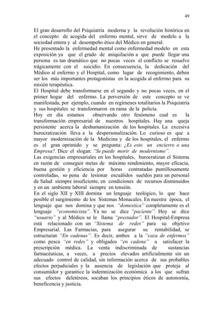 49 
El gran desarrollo del Psiquiatría moderna y la revolución histórica en 
el concepto de acogida del enfermo mental, sirve de modelo a la 
sociedad entera y al desempeño ético del Médico en general. 
He presentado la enfermedad mental como enfermedad modelo en esta 
exposición ya que el grado de aniquilación a que puede llegar una 
persona es tan dramático que no pocas veces el conflicto se resuelve 
trágicamente con el suicidio. En consecuencia, la dedicación del 
Médico al enfermo y el Hospital, como lugar de recogimiento, deben 
ser los más importantes protagonistas en la acogida al enfermo para su 
misión terapéutica. 
El Hospital debe transformarse en el segundo y no pocas veces, en el 
primer hogar del enfermo. La perversión de este concepto se ve 
manifestada, por ejemplo, cuando en regímenes totalitarios la Psiquiatría 
y sus hospitales se transformaron en rama de la policía. 
Hoy en día estamos observando otro fenómeno cual es la 
transformación empresarial de nuestros hospitales. Hay una queja 
persistente acerca la deshumanización de los hospitales. La excesiva 
burocratización lleva a la despersonalización. Lo curioso es que a 
mayor modernización de la Medicina y de los hospitales, el enfermo 
es el gran oprimido y se pregunta: ¿Es esto un encierro o una 
Empresa?. Dice el slogan: “Se puede morir de modernismo”. 
Las exigencias empresariales en los hospitales, burocratizan el Sistema 
en razón de conseguir metas de máximo rendimiento, mayor eficacia, 
buena gestión y eficiencia por horas contratadas puntillosamente 
controladas, so pena de lesionar escuálidos sueldos para un personal 
de Salud siempre insuficiente, en condiciones de recursos disminuidos 
y en un ambiente laboral siempre en tensión. 
En el siglo XII y XIII domina un lenguaje teológico, lo que hace 
posible el surgimiento de los Sistemas Monacales. En nuestra época, el 
lenguaje que nos domina y que nos “domestica” completamente es el 
lenguaje “economicista”. Ya no se dice “paciente”. Hoy se dice 
“usuario” y al Médico se le llama “prestador”. El Hospital-Empresa 
está relacionado con un “Sistema de redes” para su objetivo 
Empresarial. Las Farmacias, para asegurar su rentabilidad, se 
estructuran “En cadenas”. Es decir, ambos a la “caza de enfermos” 
como pesca “en redes” y obligados “en cadena” a satisfacer la 
prescripción médica. La venta indiscriminada de sustancias 
farmacéuticas, a veces, a precios elevados artificialmente sin un 
adecuado control de calidad, sin información acerca de sus probables 
efectos perjudiciales y la ausencia de legislación que proteja al 
consumidor y garantice la indemnización económica a los que sufran 
sus efectos deletéreos, socaban los principios éticos de autonomía, 
beneficencia y justicia. 
 