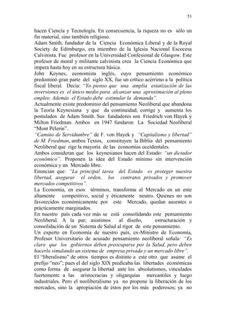 51 
hacen Ciencia y Tecnología. En consecuencia, la riqueza no es sólo un 
fin material, sino también religioso. 
Adam Smith, fundador de la Ciencia Económica Liberal y de la Royal 
Society de Edimburgo, era miembro de la Iglesia Nacional Escocesa 
Calvinista. Fue profesor en la Universidad Confesional de Glasgow. Este 
profesor de moral y militante calvinista crea la Ciencia Económica que 
impera hasta hoy en su estructura básica. 
John Keynes, economista inglés, cuyo pensamiento económico 
predominó gran parte del siglo XX, fue un crítico acérrimo a la política 
fiscal liberal. Decía: “Yo pienso que una amplia estatización de las 
inversiones es el único medio para alcanzar una aproximación al pleno 
empleo. Además el Estado debe estimular la demanda”. 
Actualmente existe predominio del pensamiento Neoliberal que abandona 
la Teoría Keynesiana y que da continuidad, corrige y aumenta los 
postulados de Adam Smith. Sus fundadores son Friedrich von Hayek y 
Milton Friedman. Ambos en 1947 fundaron La Sociedad Neoliberal 
“Mont Pèlerin”. 
“Camino de Servidumbre” de F. von Hayek y “Capitalismo y libertad” 
de M. Friedman, ambos Textos, constituyen la Biblia del pensamiento 
Neoliberal que rige la mayoría de las economías occidentales. 
Ambos consideran que los keynesianos hacen del Estado: “un dictador 
económico”. Proponen la idea del Estado mínimo sin intervención 
económica y un Mercado libre. 
Enuncian que: “La principal tarea del Estado es proteger nuestra 
libertad, asegurar el orden, los contratos privados y promover 
mercados competitivos”. 
La Economía, en esos términos, transforma al Mercado en un ente 
altamente competitivo, social y éticamente neutro. Quienes no son 
favorecidos económicamente por este Mercado, quedan ausentes o 
prácticamente marginados. 
En nuestro país cada vez más se está consolidando este pensamiento 
Neoliberal. A la par; asistimos al diseño, estructuración y 
consolidación de un Sistema de Salud al rigor de este pensamiento. 
Un experto en Economía de nuestro país, ex-Ministro de Economía, 
Profesor Universitario de acusado pensamiento neoliberal señala: “Es 
claro que los gobiernos deben preocuparse por la Salud, pero deben 
hacerlo simulando un sistema de empresa privada y un mercado libre”. 
El “liberalismo” de otros tiempos es distinto a este otro que asume el 
prefijo “neo”; pues el del siglo XIX predicaba las libertades económicas 
como forma de asegurar la libertad ante los absolutismos, vinculados 
fuertemente a las aristocracias y oligarquías mercantiles y luego 
industriales. Pero el neoliberalismo ya no propone la liberación de los 
mercados, sino la apropiación de éstos por los más poderosos; ya no 
 