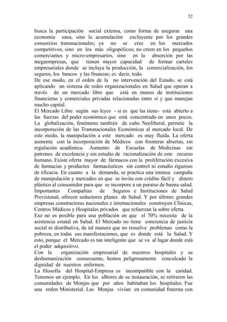 52 
busca la participación social extensa, como forma de asegurar una 
economía sana, sino la acumulación excluyente por los grandes 
consorcios transnacionales; ya no se cree en los mercados 
competitivos, sino en los más oligopólicos; no creen en los pequeños 
comerciantes y micro-empresarios, sino en la absorción por las 
megaempresas, que tienen mayor capacidad de formar carteles 
empresariales donde se incluya la producción, la comercialización, los 
seguros, los bancos y las finanzas; es decir, todo. 
De ese modo, en el orden de la no intervención del Estado, se está 
aplicando un sistema de redes organizacionales en Salud que operan a 
través de un mercado libre que está en manos de instituciones 
financieras y comerciales privadas relacionadas entre sí y que manejan 
mucho capital. 
El Mercado Libre según sus leyes - si es que las tiene- está abierto a 
las fuerzas del poder económico que está concentrado en unos pocos. 
La globalización, fenómeno también de cuño Neoliberal, permite la 
incorporación de las Transnacionales Económicas al mercado local. De 
este modo, la manipulación a este mercado es muy fluida. La oferta 
aumenta con la incorporación de Médicos con fronteras abiertas, sin 
regulación académica. Aumento de Escuelas de Medicinas sin 
patrones de excelencia y sin estudio de racionalización de este recurso 
humano. Existe oferta mayor de fármacos con la proliferación excesiva 
de farmacias y productos farmacéuticos sin control ni estudio riguroso 
de eficacia. En cuanto a la demanda, se practica una intensa campaña 
de manipulación y mercadeo en que se invita con crédito fácil y dinero 
plástico al consumidor para que se incorpore a un paraíso de buena salud. 
Importantes Compañías de Seguros e Instituciones de Salud 
Previsional, ofrecen seductores planes de Salud. Y por último; grandes 
empresas constructoras nacionales e internacionales construyen Clínicas, 
Centros Médicos y Hospitales privados que refuerzan la sobre oferta. 
Eso no es posible para una población en que el 70% necesita de la 
asistencia estatal en Salud. El Mercado no tiene conciencia de justicia 
social ni distributiva, de tal manera que no resuelve problemas como la 
pobreza, en todas sus manifestaciones, que es donde está la Salud. Y 
esto, porque el Mercado es tan inteligente que se va al lugar donde está 
el poder adquisitivo. 
Con la organización empresarial de nuestros hospitales y su 
deshumanización consecuente, hemos peligrosamente conculcado la 
dignidad de nuestros enfermos. 
La filosofía del Hospital-Empresa es incompatible con la caridad. 
Tenemos un ejemplo. En los albores de su instauración, se retiraron las 
comunidades de Monjas que por años habitaban los hospitales. Fue 
una orden Ministerial. Las Monjas vivían en comunidad fraterna con 
 