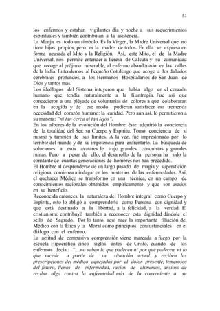 53 
los enfermos y estaban vigilantes día y noche a sus requerimientos 
espirituales y también contribuían a la asistencia. 
La Monja es todo un símbolo. Es la Virgen, la Madre Universal que no 
tiene hijos propios, pero es la madre de todos. En ella se expresa en 
forma acusada el Mito y la Religión. Así, este Mito, el de la Madre 
Universal, nos permite entender a Teresa de Calcuta y su comunidad 
que recoge al prójimo miserable, al enfermo abandonado en las calles 
de la India. Entendemos al Pequeño Cotolengo que acoge a los dañados 
cerebrales profundos, a los Hermanos Hospitalarios de San Juan de 
Dios y tantos más. 
Los ideólogos del Sistema intuyeron que había algo en el corazón 
humano que tendía naturalmente a la filantropía. Fue así que 
concedieron a una pléyade de voluntarias de colores a que colaboraran 
en la acogida y de ese modo pudieran satisfacer esa tremenda 
necesidad del corazón humano: la caridad. Pero aún así, lo permitieron a 
su manera: “ni tan cerca ni tan lejos”. 
En los albores de la evolución del Hombre, éste adquirió la conciencia 
de la totalidad del Ser: su Cuerpo y Espíritu. Tomó conciencia de sí 
mismo y también de sus límites. A la vez, fue impresionado por lo 
terrible del mundo y de su impotencia para enfrentarlo. La búsqueda de 
soluciones a esos avatares le trajo grandes conquistas y grandes 
ruinas. Pero a pesar de ello, el desarrollo de la persona ha sido la 
constante de cuantas generaciones de hombres nos han precedido. 
El Hombre al desprenderse de un largo pasado de magia y superstición 
religiosa, comienza a indagar en los misterios de las enfermedades. Así, 
el quehacer Médico se transformó en una técnica, en un campo de 
conocimientos racionales obtenidos empíricamente y que son usados 
en su beneficio. 
Reconocida entonces, la naturaleza del Hombre integral como Cuerpo y 
Espíritu, esto lo obligó a comprenderlo como Persona con dignidad y 
que está destinado a la libertad, a la felicidad, a la verdad. El 
cristianismo contribuyó también a reconocer esta dignidad dándole el 
sello de Sagrado. Por lo tanto, aquí nace la importante filiación del 
Médico con la Ética y la Moral como principios consustanciales en el 
diálogo con el enfermo. 
La actitud de compasiva comprensión viene marcada a fuego por la 
escuela Hipocrática cinco siglos antes de Cristo, cuando de los 
enfermos decía.: “....no saben lo que padecen ni por qué padecen, ni lo 
que sucede a partir de su situación actual....y reciben las 
prescripciones del médico aquejados por el dolor presente, temerosos 
del futuro, llenos de enfermedad, vacíos de alimentos, ansioso de 
recibir algo contra la enfermedad más de lo conveniente a su 
 