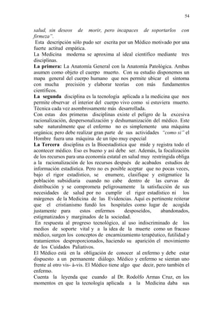 54 
salud, sin deseos de morir, pero incapaces de soportarlos con 
firmeza”. 
Esta descripción sólo pudo ser escrita por un Médico motivado por una 
fuerte actitud empática. 
La Medicina moderna se aproxima al ideal científico mediante tres 
disciplinas. 
La primera: La Anatomía General con la Anatomía Patológica. Ambas 
asumen como objeto el cuerpo muerto. Con su estudio disponemos un 
mapa general del cuerpo humano que nos permite ubicar el síntoma 
con mucha precisión y elaborar teorías con más fundamentos 
científicos. 
La segunda disciplina es la tecnología aplicada a la medicina que nos 
permite observar el interior del cuerpo vivo como si estuviera muerto. 
Técnica cada vez asombrosamente más desarrollada. 
Con estas dos primeras disciplinas existe el peligro de la excesiva 
racionalización, despersonalización y deshumanización del médico. Este 
sabe naturalmente que el enfermo no es simplemente una máquina 
orgánica; pero debe realizar gran parte de sus actividades “como si” el 
Hombre fuera una máquina de un tipo muy especial 
La Tercera disciplina es la Bioestadística que mide y registra todo el 
acontecer médico. Eso es bueno y así debe ser. Además, la focalización 
de los recursos para una economía estatal en salud muy restringida obliga 
a la racionalización de los recursos después de acabados estudios de 
información estadística. Pero no es posible aceptar que no pocas veces, 
bajo el rigor estadístico, se enumere, clasifique y estigmatice la 
población subsidiaria cuando no cabe dentro de las curvas de 
distribución y se comprometa peligrosamente la satisfacción de sus 
necesidades de salud por no cumplir el rigor estadístico ni los 
márgenes de la Medicina de las Evidencias. Aquí es pertinente reiterar 
que el cristianismo fundó los hospitales como lugar de acogida 
justamente para estos enfermos desposeídos, abandonados, 
estigmatizados y marginados de la sociedad. 
En respuesta al progreso tecnológico, al uso indiscriminado de los 
medios de soporte vital y a la idea de la muerte como un fracaso 
médico, surgen los conceptos de encarnizamiento terapéutico, futilidad y 
tratamientos desproporcionados, haciendo su aparición el movimiento 
de los Cuidados Paliativos. 
El Médico está en la obligación de conocer al enfermo y debe estar 
dispuesto a un permanente diálogo. Médico y enfermo se sientan uno 
frente al otro vis- à-vis. El Médico tiene algo que decir, pero también el 
enfermo. 
Cuenta la leyenda que cuando al Dr. Rodolfo Armas Cruz, en los 
momentos en que la tecnología aplicada a la Medicina daba sus 
 