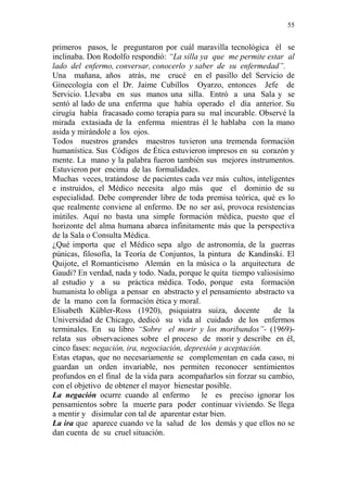 55 
primeros pasos, le preguntaron por cuál maravilla tecnológica él se 
inclinaba. Don Rodolfo respondió: “La silla ya que me permite estar al 
lado del enfermo, conversar, conocerlo y saber de su enfermedad”. 
Una mañana, años atrás, me crucé en el pasillo del Servicio de 
Ginecología con el Dr. Jaime Cubillos Oyarzo, entonces Jefe de 
Servicio. Llevaba en sus manos una silla. Entró a una Sala y se 
sentó al lado de una enferma que había operado el día anterior. Su 
cirugía había fracasado como terapia para su mal incurable. Observé la 
mirada extasiada de la enferma mientras él le hablaba con la mano 
asida y mirándole a los ojos. 
Todos nuestros grandes maestros tuvieron una tremenda formación 
humanística. Sus Códigos de Ética estuvieron impresos en su corazón y 
mente. La mano y la palabra fueron también sus mejores instrumentos. 
Estuvieron por encima de las formalidades. 
Muchas veces, tratándose de pacientes cada vez más cultos, inteligentes 
e instruidos, el Médico necesita algo más que el dominio de su 
especialidad. Debe comprender libre de toda premisa teórica, qué es lo 
que realmente conviene al enfermo. De no ser así, provoca resistencias 
inútiles. Aquí no basta una simple formación médica, puesto que el 
horizonte del alma humana abarca infinitamente más que la perspectiva 
de la Sala o Consulta Médica. 
¿Qué importa que el Médico sepa algo de astronomía, de la guerras 
púnicas, filosofía, la Teoría de Conjuntos, la pintura de Kandinski. El 
Quijote, el Romanticismo Alemán en la música o la arquitectura de 
Gaudi? En verdad, nada y todo. Nada, porque le quita tiempo valiosísimo 
al estudio y a su práctica médica. Todo, porque esta formación 
humanista lo obliga a pensar en abstracto y el pensamiento abstracto va 
de la mano con la formación ética y moral. 
Elisabeth Kübler-Ross (1920), psiquiatra suiza, docente de la 
Universidad de Chicago, dedicó su vida al cuidado de los enfermos 
terminales. En su libro “Sobre el morir y los moribundos”- (1969)- 
relata sus observaciones sobre el proceso de morir y describe en él, 
cinco fases: negación, ira, negociación, depresión y aceptación. 
Estas etapas, que no necesariamente se complementan en cada caso, ni 
guardan un orden invariable, nos permiten reconocer sentimientos 
profundos en el final de la vida para acompañarlos sin forzar su cambio, 
con el objetivo de obtener el mayor bienestar posible. 
La negación ocurre cuando al enfermo le es preciso ignorar los 
pensamientos sobre la muerte para poder continuar viviendo. Se llega 
a mentir y disimular con tal de aparentar estar bien. 
La ira que aparece cuando ve la salud de los demás y que ellos no se 
dan cuenta de su cruel situación. 
 