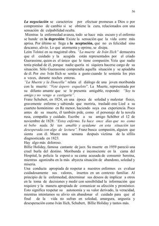 56 
La negociación se caracteriza por efectuar promesas a Dios o por 
compromiso de cambio si se obtiene la cura, relacionados con una 
sensación de culpabilidad oculta. 
Mientras la enfermedad avanza, todo se hace más oscuro y el enfermo 
se hunde en la depresión: Existe la sensación que la vida corre más 
aprisa. Por último se llega a la aceptación, que no es felicidad sino 
descanso, alivio. Lo que atormenta y oprime, se disipa. 
Leòn Tolstoi en su magistral obra. “La muerte de Ivàn Ilich” demuestra 
que el cuidado y la acogida están representados por el criado 
Guerassime, quien es el único que le tiene compasión. Veía que nadie 
tenía piedad de él, porque nadie quería ni siquiera hacerse cargo de su 
situación. Sólo Guerassime comprendía aquella situación y se apiadaba 
de él. Por eso Ivàn Ilich se sentía a gusto cuando le sostenía los pies 
a veces, durante noches enteras. 
”La Muerte y la Doncella” relata el diálogo de una joven moribunda 
con la muerte: “Vete áspero esqueleto”. La Muerte, representada por 
su difunto amante que se le presenta amigable, responde: “Soy tu 
amigo y no vengo a castigarte”. 
Franz Schubert, en 1824, en una época de soledad y malestar físico, 
gravemente enfermo y sabiendo que moriría, trasladó este Lied a su 
cuarteto homónimo en Re menor, haciendo suya esa experiencia. Poco 
antes de su muerte, él también pide, como el personaje de la novela 
rusa, compañía y cuidado. Escribe a su amigo Schöber el 12 de 
noviembre de 1828: “Estoy enfermo. Ya hace once días que no como 
ni bebo nada. Sé tan amable y ayúdame en esta situación tan 
desesperada con algo de lectura”. Franz busca compasión, alguien que 
sienta con él. Muere una semana después víctima de la sífilis 
diagnosticada en 1823. 
Hay algo más doloroso. 
Billie Holiday, famosa cantante de jazz. Su muerte en 1959 pareció una 
cruel burla del destino. Moribunda e inconsciente en la cama del 
Hospital, la policía la esposó a su cama acusada de consumir heroína, 
mientras agonizaba en la más abyecta situación de abandono, soledad y 
miseria. 
Una conducta apropiada de respetar a nuestros enfermos es evaluar 
cuidadosamente sus valores, insertos en un contexto familiar. Al 
principio de la enfermedad, determinar sus deseos de implicar a otros 
en la toma de decisiones y medir con sensibilidad la información que 
requiere y la manera apropiada de comunicar su afección y pronóstico. 
Esto significa respetar su autonomía y su valor derivado, la veracidad, 
mientras intentamos su alivio sin abandonar el cuidado para que al 
final de la vida no sufran en soledad, amargura, angustia y 
desesperación como Ivàn Ilich, Schubert, Billie Holiday y tantos más. 
 