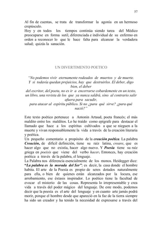 57 
Al fin de cuentas, se trata de transformar la agonía en un hermoso 
crepúsculo. 
Hoy y en todos los tiempos continúa siendo tarea del Médico 
preocuparse en forma sutil, diferenciada e individual de su enfermo en 
orden a reconocer lo que le hace falta para alcanzar la verdadera 
salud; quizás la sanación. 
UN DIVERTIMENTO POETICO 
“No podemos vivir eternamente rodeados de muertos y de muerte. 
Y si todavía quedan prejuicios, hay que destruirlos. El deber, digo 
bien, el deber 
del escritor, del poeta, no es ir a encerrarse cobardemente en un texto, 
un libro, una revista de los que ya nunca saldrá, sino al contrario salir 
afuera para sacudir, 
para atacar al espíritu público. Si no ¿para qué sirve? ¿para qué 
nació?” 
Este texto poético pertenece a Antonin Artaud, poeta francés; el más 
maldito entre los malditos. Lo he traído como epígrafe para destacar el 
llamado que hace a los espíritus cultivados a que se nieguen a la 
muerte y vivan responsablemente la vida a través de la creación literaria 
y poética. 
Un pequeño comentario a propósito de la creación poética. La palabra 
Creación, de difícil definición, tiene su raíz latina, creare, que es 
hacer algo que no existía, hacer algo nuevo. Y Poesía tiene su raíz 
griega en poeisis que viene del verbo hacer. Entonces, hay creación 
poética a través de la palabra, el lenguaje. 
La Palabra nos diferencia esencialmente de los monos. Heidegger dice: 
“La palabra es la morada del Ser”; es decir, la casa donde el hombre 
habita. El arte de la Poesía es propio de seres dotados naturalmente 
para ella, o bien de quienes están alcanzados por la locura, ese 
arrobamiento, ese éxtasis inspirador. Lo poético tiene la facultad de 
evocar el misterio de las cosas. Representa lo irrepresentable y crea 
vida a través del poder mágico del lenguaje. De este modo, podemos 
decir que la poesía es el arte del lenguaje y en cuanto arte jamás podrá 
morir, porque el hombre desde que apareció en la faz de la tierra siempre 
ha sido un creador y ha tenido la necesidad de expresarse a través del 
 
