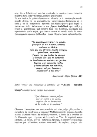 58 
arte. Si en definitiva el arte ha penetrado en nuestras vidas, entonces, 
mientras haya vida y hombres, siempre existirá arte. 
En sus inicios, la poética humana se elevaba a la contemplación del 
mundo divino. En su evolución, fue sumergiéndose lentamente en el 
alma y en la experiencia personal del poeta y paso a paso logró la 
síntesis de todo lo humano en una figura individual que refleja y 
reúne la complejidad del hombre. Para los hombres, esa figura está 
representada por la mujer, que viene a colmar su mundo vacío de amor. 
Esta urgencia amorosa del hombre puede llevarlo hasta su humillación. 
“Yo querría convertirme en espejo, 
para que tú me miraras siempre; 
quisiera ser túnica, 
para que me llevaras puesta siempre; 
querría ser, amor mío, 
el agua con que bañas tu cuerpo, 
la esencia con que te perfumas, 
la bandeleta que sostiene tus pechos, 
la perla que adorna tu cuello, 
y hasta quisiera ser sandalia, 
porque así, por lo menos, 
podría vivir a tus pies.” 
Anacreonte (Siglo Quinto AC) 
Estos versos me recuerdan el estribillo de “Cholito pantalón 
blanco”, marinera que cantan Los Jaivas: 
“Qué dichosas son las pulgas 
que se suben a tu cama, 
a gozar de tu hermosura 
de la noche a la mañana.” 
Observen. Uno quiere ser hasta sandalia y el otro, pulga. ¿Recuerdan la 
caricatura de Don Fausto y Crisanta? Maldadosamente, Crisanta llamaba 
insecto al pobre Fausto. Se entiende, entonces, la ironía de la sonrisa de 
La Gioconda, que el genio de Leonardo da Vinci le imprimió como 
símbolo. La mujer, por su naturaleza telúrica, es siempre considerada 
superior por el hombre, aunque con recelo. Se explica; porque ella 
 