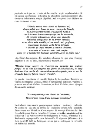 59 
pariendo participa en el acto de la creación, según mandato divino. Si 
en alguna oportunidad el hombre la abandona ignominiosamente, ella 
conserva íntimamente mayor dignidad. Así lo expresa Sara Hübner en 
estos hermosos versos: 
“Nunca, nunca, otros labios te besarán así, 
ni ojos habrá que lloren de amor, como yo he llorado, 
ni menos que temblando se acerquen hasta ti 
con la ternura inmensa con que yo me he acercado. 
Ni corazón más claro, ni dolor más fecundo, 
hallará la arrogancia de tu frente cansada: 
ni un decir más sencillo, ni un sentir más profundo, 
encontrarás de nuevo en la larga jornada. 
Y cuando yo haya muerto, y camines doliente, 
evocando mi nombre ante cada mujer, 
como yo te llamaba me llamarás ferviente....y ya no podrá ser.” 
¡Ay, Dios!...las mujeres... Es saludable observar lo que dice Compay 
Segundo a los 90 años, en Buenavista Social Club: 
“Mientras tenga sangre en el cuerpo, me gustarán las mujeres 
porque es la vida. Las mujeres, las flores, el romanticismo, es muy 
lindo eso. Una noche de romanticismo no tiene precio y no se me ha 
olvidado. Tengo 5 hijos y voy por el sexto”. 
La poesía transforma el sentido lógico de las palabras. También las 
vuelca en imágenes visuales, ritmos y sensaciones auditivas. Veamos la 
primera estrofa de Poèmes Saturniens, de Paul Verlaine, como ejemplo 
de sensación auditiva: 
“Les sanglots longs des violons de l`automne, 
blessent mon coeur d´une langueur monotone.” 
No traduzco estos versos porque quiero destacar su rima y cadencia. 
Al leerlos en voz alta se aprecia su maravilla sonora. Una anécdota. 
Estos versos son históricos. Constituyeron El mensaje Verlaine del Día 
D, en la Segunda Guerra Mundial. El primer verso (Les sanglots…..) fue 
radiado el 1ª de Junio de 1944 desde Inglaterra a Francia, ordenando a la 
Resistencia su preparación para la invasión. El siguiente (blessent… ) lo 
fue a las 21:15 del 5 de Junio para avisar que la orden para la invasión 
ya había sido emitida. 
 