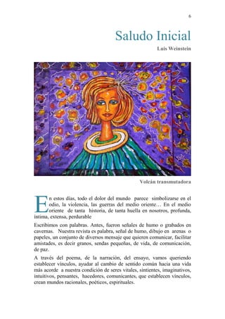 6 
Saludo Inicial 
Luis Weinstein 
Volcán transmutadora 
E 
n estos días, todo el dolor del mundo parece simbolizarse en el 
odio, la violencia, las guerras del medio oriente… En el medio 
oriente de tanta historia, de tanta huella en nosotros, profunda, 
íntima, extensa, perdurable 
Escribimos con palabras. Antes, fueron señales de humo o grabados en 
cavernas. Nuestra revista es palabra, señal de humo, dibujo en arenas o 
papeles, un conjunto de diversos mensaje que quieren comunicar, facilitar 
amistades, es decir granos, sendas pequeñas, de vida, de comunicación, 
de paz. 
A través del poema, de la narración, del ensayo, vamos queriendo 
establecer vínculos, ayudar al cambio de sentido común hacia una vida 
más acorde a nuestra condición de seres vitales, sintientes, imaginativos, 
intuitivos, pensantes, hacedores, comunicantes, que establecen vínculos, 
crean mundos racionales, poéticos, espirituales. 
 