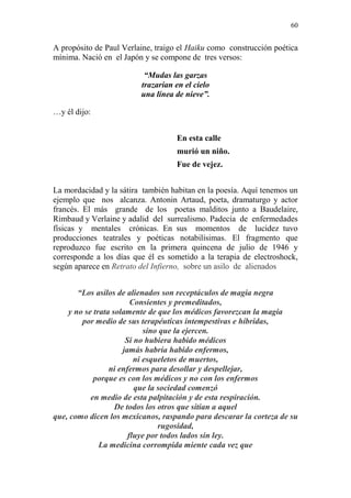 60 
A propósito de Paul Verlaine, traigo el Haiku como construcción poética 
mínima. Nació en el Japón y se compone de tres versos: 
“Mudas las garzas 
trazarían en el cielo 
una línea de nieve”. 
…y él dijo: 
En esta calle 
murió un niño. 
Fue de vejez. 
La mordacidad y la sátira también habitan en la poesía. Aquí tenemos un 
ejemplo que nos alcanza. Antonin Artaud, poeta, dramaturgo y actor 
francés. El más grande de los poetas malditos junto a Baudelaire, 
Rimbaud y Verlaine y adalid del surrealismo. Padecía de enfermedades 
físicas y mentales crónicas. En sus momentos de lucidez tuvo 
producciones teatrales y poéticas notabilísimas. El fragmento que 
reproduzco fue escrito en la primera quincena de julio de 1946 y 
corresponde a los días que él es sometido a la terapia de electroshock, 
según aparece en Retrato del Infierno, sobre un asilo de alienados 
“Los asilos de alienados son receptáculos de magia negra 
Consientes y premeditados, 
y no se trata solamente de que los médicos favorezcan la magia 
por medio de sus terapéuticas intempestivas e híbridas, 
sino que la ejercen. 
Si no hubiera habido médicos 
jamás habría habido enfermos, 
ni esqueletos de muertos, 
ni enfermos para desollar y despellejar, 
porque es con los médicos y no con los enfermos 
que la sociedad comenzó 
en medio de esta palpitación y de esta respiración. 
De todos los otros que sitian a aquel 
que, como dicen los mexicanos, raspando para descarar la corteza de su 
rugosidad, 
fluye por todos lados sin ley. 
La medicina corrompida miente cada vez que 
 