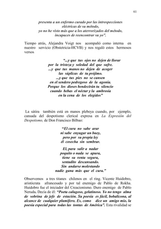 61 
presenta a un enfermo curado por las introspecciones 
eléctricas de su método, 
yo no he visto más que a los aterrorizados del método, 
incapaces de reencontrar su yo”. 
Tiempo atrás, Alejandra Voigt nos acompañó como interna en 
nuestro servicio (Obstetricia-HCVB) y nos regaló estos hermosos 
versos 
“...y que tus ojos no dejen de llorar 
por la tristeza y soledad del que sufre. 
...y que tus manos no dejen de acoger 
las súplicas de tu prójimo. 
...y que tus pies no se cansen 
en el sendero pedregoso de la agonía. 
Porque los dioses bendecirán tu silencio 
cuando bebas el néctar y la ambrosía 
en la cena de los elegidos” 
La sátira también está en manos plebeya cuando, por ejemplo, 
cansada del despotismo clerical expresa en La Expresión del 
Despotismo, de Don Francisco Bilbao: 
“El cura no sabe arar 
ni sabe enyugar un buey, 
pero por su propia ley 
él cosecha sin sembrar. 
El, para salir a nadar 
poquito o nada se apura, 
tiene su renta segura, 
sentadito descansando. 
Sin andarse molestando 
nadie gana más que el cura.” 
Observemos a tres titanes chilenos en el ring. Vicente Huidobro, 
aristócrata afrancesado y por tal enemigo de Pablo de Rokha. 
Huidobro fue el iniciador del Creacionismo. Duro enemigo de Pablo 
Neruda. Decía de él: “Poeta calugoso, gelatinoso. Yo no tengo alma 
de sobrina de jefe de estación. Su poesía es fácil, bobalicona, al 
alcance de cualquier plumífero. Es, como dice un amigo mío, la 
poesía especial para todas las tontas de América”. Esta rivalidad se 
 