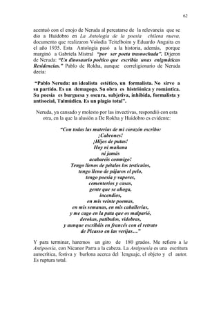62 
acentuó con el enojo de Neruda al percatarse de la relevancia que se 
dio a Huidobro en La Antología de la poesía chilena nueva, 
documento que realizaron Volodia Teitelboim y Eduardo Anguita en 
el año 1935. Esta Antología pasó a la historia, además, porque 
marginó a Gabriela Mistral “por ser poeta trasnochada”. Dijeron 
de Neruda: “Un dinosaurio poético que escribía unas enigmáticas 
Residencias.” Pablo de Rokha, aunque correligionario de Neruda 
decía: 
“Pablo Neruda: un idealista estético, un formalista. No sirve a 
su partido. Es un demagogo. Su obra es histriónica y romántica. 
Su poesía es burguesa y oscura, subjetiva, inhibida, formalista y 
antisocial, Talmúdica. Es un plagio total”. 
Neruda, ya cansado y molesto por las invectivas, respondió con esta 
otra, en la que la alusión a De Rokha y Huidobro es evidente: 
“Con todas las materias de mi corazón escribo: 
¡Cabrones! 
¡Hijos de putas! 
Hoy ni mañana 
ni jamás 
acabaréis conmigo! 
Tengo llenos de pétalos los testículos, 
tengo lleno de pájaros el pelo, 
tengo poesía y vapores, 
cementerios y casas, 
gente que se ahoga, 
incendios, 
en mis veinte poemas, 
en mis semanas, en mis caballerías, 
y me cago en la puta que os malparió, 
derokas, patíbulos, vidobras, 
y aunque escribáis en francés con el retrato 
de Picasso en las verijas…” 
Y para terminar, haremos un giro de 180 grados. Me refiero a la 
Antipoesía, con Nicanor Parra a la cabeza. La Antipoesía es una escritura 
autocrítica, festiva y burlona acerca del lenguaje, el objeto y el autor. 
Es ruptura total. 
 