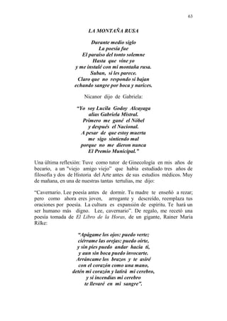 63 
LA MONTAÑA RUSA 
Durante medio siglo 
La poesía fue 
El paraíso del tonto solemne 
Hasta que vine yo 
y me instalé con mi montaña rusa. 
Suban, si les parece. 
Claro que no respondo si bajan 
echando sangre por boca y narices. 
Nicanor dijo de Gabriela: 
“Yo soy Lucila Godoy Alcayaga 
alias Gabriela Mistral. 
Primero me gané el Nóbel 
y después el Nacional. 
A pesar de que estoy muerta 
me sigo sintiendo mal 
porque no me dieron nunca 
El Premio Municipal.” 
Una última reflexión: Tuve como tutor de Ginecología en mis años de 
becario, a un "viejo amigo viejo” que había estudiado tres años de 
filosofía y dos de Historia del Arte antes de sus estudios médicos. Muy 
de mañana, en una de nuestras tantas tertulias, me dijo: 
“Cavernario. Lee poesía antes de dormir. Tu madre te enseñó a rezar; 
pero como ahora eres joven, arrogante y descreído, reemplaza tus 
oraciones por poesía. La cultura es expansión de espíritu. Te hará un 
ser humano más digno. Lee, cavernario”. De regalo, me recetó una 
poesía tomada de El Libro de la Horas, de un gigante, Rainer Maria 
Rilke: 
“Apágame los ojos: puedo verte; 
ciérrame las orejas: puedo oírte, 
y sin pies puedo andar hacia ti, 
y aun sin boca puedo invocarte. 
Arráncame los brazos y te asiré 
con el corazón como una mano, 
detén mi corazón y latirá mi cerebro, 
y si incendias mi cerebro 
te llevaré en mi sangre”. 
 