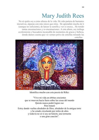64 
Mary Judith Rees 
No sé quién soy a estas alturas de la vida. He sido partera de bastantes 
iniciativas, algunas con más raíces que otras. He aprendido mucho de ti 
(aunque no suficiente), de lanzar la semilla y ver si crezca... He tenido 
tantas encarnaciones y re-encarnaciones. A esta altura, soy teóloga 
ecofeminista y buscadora incansable de momentos de gracia y belleza, 
donde damos cuenta que--si--somos polvo de estrellas mirando las 
estrellas. 
Identifico mucho con esta poesía de Rilke: 
"Vivo mi vida en órbitas crecientes 
que se mueven hacia fuera sobre las cosas del mundo 
Quizás nunca podré lograr eso 
Pero trataré 
Estoy dando vueltas alrededor de Dios, alrededor de la antigua torre 
y he estado circulando por miles de años 
y todavía no sé si soy un halcón, una tormenta 
o una gran canción”. 
 