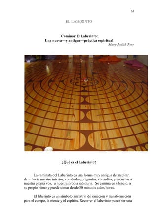 65 
EL LABERINTO 
Caminar El Laberinto: 
Una nueva—y antigua—práctica espiritual 
Mary Judith Ress 
¿Qué es el Laberinto? 
La caminata del Laberinto es una forma muy antigua de meditar, 
de ir hacia nuestro interior, con dudas, preguntas, consultas, y escuchar a 
nuestra propia voz, a nuestra propia sabiduría. Se camina en silencio, a 
su propio ritmo y puede tomar desde 30 minutos a dos horas. 
El laberinto es un símbolo ancestral de sanación y transformación 
para el cuerpo, la mente y el espíritu. Recorrer el laberinto puede ser una 
 