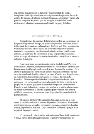 66 
experiencia poderosa para la persona y la comunidad. El campo 
energético del dibujo arquetípico, en conjunto con los giros en forma de 
espiral del camino, de alguna forma desbloquean, armonizan y sanan a la 
persona completa. Se piensa que los peregrinos en la Edad Media 
utilizaban el laberinto para curar parálisis del cuerpo y del alma. 
ANTECEDENTES E HISTORIA 
Varias formas de patrones de laberintos pueden ser encontradas en 
los pisos de iglesias en Europa, en el arte religioso del Judaísmo, el arte 
indígena de las Américas, en las culturas de Creta y el Tíbet y en muchas 
tradiciones místicas. El uso actual del laberinto está probablemente 
conectado con prácticas espirituales o festivales solares en diferentes 
culturas. Al contrario del laberinto en el que se pretende confundir a 
quien lo ocupa, el laberinto de un camino tiende a tranquilizar la mente y 
enfocar a la persona. 
Lauren Artress, sacerdotisa episcopal y fundadora del Proyecto 
Mundial del Laberinto, compara las etapas del recorrido del laberinto con 
las etapas en la vida espiritual—purificación, iluminación y unión. En la 
etapa de purificación o limpieza (el camino hacia el centro) uno se deja 
atrás los detalles de la vida y abre el corazón. Cuando uno llega al centro, 
se experimenta la iluminación al recibir los regalos de claridad e 
intuición. El centro puede simbolizar—según las creencias de cada 
caminante—el corazón del universo, el corazón de Dios, el centro de tu 
propio ser. Se puede quedar en el centro el tiempo que sea necesario... 
Cuando se sale del centro y camina otra vez hacia la salida, el caminante 
se puede experimentar la unión y la gracia para vivir con más amor y 
sabiduría para sanar y transformar tanto la propia vida como la vida del 
planeta mismo. 
El sendero del laberinto representa la peregrinación de la vida 
desde el nacimiento hacia la muerte. El proceso del caminar despierta la 
mente inconsciente y muchas veces emergen sueños, memorias, heridas, 
deseos, experiencias místicas. Cada caminar es diferente—porque es un 
espejo de tu propio camino. 
El caminar del laberinto fue redescubierto sólo en la última década 
y hoy, a través de un proyecto mundial, se construyen laberintos en 
 