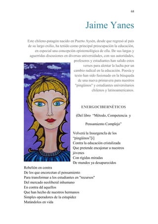 68 
Jaime Yanes 
Este chileno-patagón nacido en Puerto Aysén, desde que regresó al país 
de su largo exilio, ha tenido como principal preocupación la educación, 
en especial una concepción epistemológica de ella. De sus largas y 
aguerridas discusiones en diversas universidades, con sus autoridades, 
profesores y estudiantes han salido estos 
versos para alentar la lucha por un 
cambio radical en la educación. Poesía y 
texto han sido fusionado en la búsqueda 
de una nueva primavera para nuestros 
"pingüinos" y estudiantes universitarios 
chilenos y latinoamericanos. 
ENERGOCIBERNÉTICOS 
(Del libro “Método, Competencia y 
Pensamiento Complejo” 
Volverá la InsurgencIa de los 
“pingüinos”[i] 
Contra la educación cristalizada 
Que pretende encajonar a nuestros 
jóvenes 
Con rígidas miradas 
De mundos ya desaparecidos 
Rebelión en contra 
De los que encorcetan el pensamiento 
Para transformar a los estudiantes en "recursos" 
Del mercado neoliberal inhumano 
En contra dd aquellos 
Que han hecho de nuestros hermanos 
Simples operadores de la estupidez 
Matándolos en vida 
 