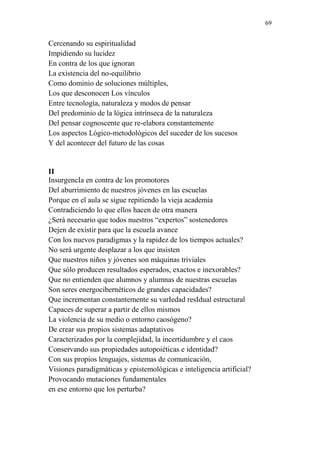 69 
Cercenando su espiritualidad 
Impidiendo su lucidez 
En contra de los que ignoran 
La existencia del no-equilibrio 
Como dominio de soluciones múltiples, 
Los que desconocen Los vínculos 
Entre tecnología, naturaleza y modos de pensar 
Del predominio de la lógica intrínseca de la naturaleza 
Del pensar cognoscente que re-elabora constantemente 
Los aspectos Lógico-metodológicos del suceder de los sucesos 
Y del acontecer del futuro de las cosas 
II 
InsurgencIa en contra de los promotores 
Del aburrimiento de nuestros jóvenes en las escuelas 
Porque en el aula se sigue repitiendo la vieja academia 
Contradiciendo lo que ellos hacen de otra manera 
¿Será necesario que todos nuestros “expertos” sostenedores 
Dejen de existir para que la escuela avance 
Con los nuevos paradigmas y la rapidez de los tiempos actuales? 
No será urgente desplazar a los que insisten 
Que nuestros niños y jóvenes son máquinas triviales 
Que sólo producen resultados esperados, exactos e inexorables? 
Que no entienden que alumnos y alumnas de nuestras escuelas 
Son seres energocibernéticos de grandes capacidades? 
Que incrementan constantemente su varIedad resIdual estructural 
Capaces de superar a partir de ellos mismos 
La violencia de su medio o entorno caosógeno? 
De crear sus propios sistemas adaptativos 
Caracterizados por la complejidad, la incertidumbre y el caos 
Conservando sus propiedades autopoiéticas e identidad? 
Con sus propios lenguajes, sistemas de comunicación, 
Visiones paradigmáticas y epistemológicas e inteligencia artificial? 
Provocando mutaciones fundamentales 
en ese entorno que los perturba? 
 