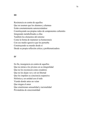 70 
III 
Resistencia en contra de aquellos 
Que no asumen que los alumnos y alumnas 
Están constantemente autorecreándose 
Constituyendo sus propias redes de componentes culturales 
Integrando metabolIzados a ellas 
También los elementos del entorno 
Como la forma de mantener su homeostasis 
Con ese medio agresivo que los perturba 
Construyendo su mundo desde sí 
Desde su propia reflexión crítica y problematizadora 
IV 
En fin, insurgencia en contra de aquellos 
Que no miran a los jóvenes en su integralidad 
Que no los reconocen como creadores 
Que no los dejan ver y oír en libertad 
Que les impiden su conciencia expansiva 
Holística y en unidad con el todo 
Viendo donde antes no veían 
Que niegan el amor 
Que emulsionan sensualidad y racionalidad 
Privándolas de emocionalidad 
 