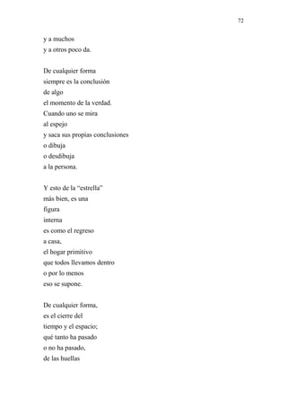 72 
y a muchos 
y a otros poco da. 
De cualquier forma 
siempre es la conclusión 
de algo 
el momento de la verdad. 
Cuando uno se mira 
al espejo 
y saca sus propias conclusiones 
o dibuja 
o desdibuja 
a la persona. 
Y esto de la “estrella” 
más bien, es una 
figura 
interna 
es como el regreso 
a casa, 
el hogar primitivo 
que todos llevamos dentro 
o por lo menos 
eso se supone. 
De cualquier forma, 
es el cierre del 
tiempo y el espacio; 
qué tanto ha pasado 
o no ha pasado, 
de las huellas 
 