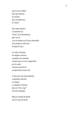 73 
que no son visibles 
pero que marcan 
un camino 
que consideramos 
al “éxito”. 
Pues para muchos 
el sinónimo de 
“éxito” es la abundancia, 
para mi no, 
y no es porque no lo haya alcanzado 
sino porque a cada cual 
le llega lo suyo. 
La vida, el destino 
nos depara caminos 
complejos de entender 
caminos que no son compartidos 
por la razón 
caminos que llevan 
a expresiones como esta. 
A mirar de una forma distinta 
a aprender cada día 
a corregir 
y a depurar el karma 
para un “otro viaje” 
sin tanto equipaje. 
Miro la estrella de Belén 
con los ojos del alma 
 