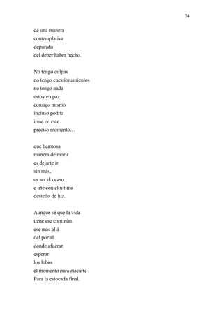 74 
de una manera 
contemplativa 
depurada 
del deber haber hecho. 
No tengo culpas 
no tengo cuestionamientos 
no tengo nada 
estoy en paz 
consigo mismo 
incluso podría 
irme en este 
preciso momento… 
que hermosa 
manera de morir 
es dejarte ir 
sin más, 
es ser el ocaso 
e irte con el último 
destello de luz. 
Aunque sé que la vida 
tiene ese continúo, 
ese más allá 
del portal 
donde afueran 
esperan 
los lobos 
el momento para atacarte 
Para la estocada final. 
 