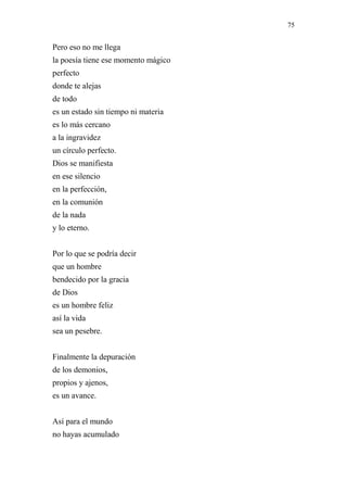 75 
Pero eso no me llega 
la poesía tiene ese momento mágico 
perfecto 
donde te alejas 
de todo 
es un estado sin tiempo ni materia 
es lo más cercano 
a la ingravidez 
un círculo perfecto. 
Dios se manifiesta 
en ese silencio 
en la perfección, 
en la comunión 
de la nada 
y lo eterno. 
Por lo que se podría decir 
que un hombre 
bendecido por la gracia 
de Dios 
es un hombre feliz 
así la vida 
sea un pesebre. 
Finalmente la depuración 
de los demonios, 
propios y ajenos, 
es un avance. 
Así para el mundo 
no hayas acumulado 
 