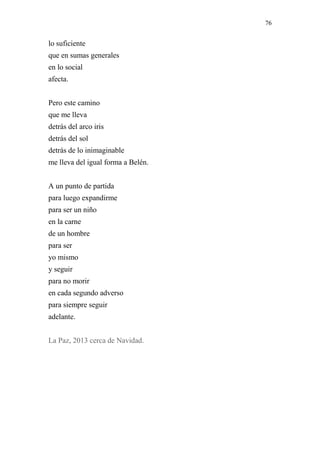 76 
lo suficiente 
que en sumas generales 
en lo social 
afecta. 
Pero este camino 
que me lleva 
detrás del arco iris 
detrás del sol 
detrás de lo inimaginable 
me lleva del igual forma a Belén. 
A un punto de partida 
para luego expandirme 
para ser un niño 
en la carne 
de un hombre 
para ser 
yo mismo 
y seguir 
para no morir 
en cada segundo adverso 
para siempre seguir 
adelante. 
La Paz, 2013 cerca de Navidad. 
 