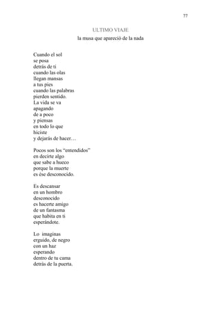 77 
ULTIMO VIAJE 
la musa que apareció de la nada 
Cuando el sol 
se posa 
detrás de ti 
cuando las olas 
llegan mansas 
a tus pies 
cuando las palabras 
pierden sentido. 
La vida se va 
apagando 
de a poco 
y piensas 
en todo lo que 
hiciste 
y dejarás de hacer… 
Pocos son los “entendidos” 
en decirte algo 
que sabe a hueco 
porque la muerte 
es ése desconocido. 
Es descansar 
en un hombro 
desconocido 
es hacerte amigo 
de un fantasma 
que habita en ti 
esperándote. 
Lo imaginas 
erguido, de negro 
con un haz 
esperando 
dentro de tu cama 
detrás de la puerta. 
 