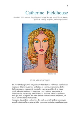 8 
Catherine Fieldhouse 
Animosa líder natural, impulsora del grupo Sueños, de médicos poetas, 
poeta en verso y en prosa, médico psiquiatra. 
Primavera 
EN EL VERDE BOSQUE 
En el verde bosque, tres amigas hadas hablaban de centauros, a orillas del 
riachuelo dulcetibio, porque las hadas, en secreto, se enamoran de los 
bellos centauros y gustan de montarlos y correr a orillas de la playa, 
comiendo uvas y riendo a carcajadas. Los centauros las gozan y se 
enamoran, en ese orden y les son fieles la mitad de las veces sufriendo 
más que ellas al dejarlas por otras amadas constelaciones femeninas, de 
modo irrefrenable e irrenunciable. 
Azucena, aleteando a centímetros del suelo y envolviendo a sus amigas 
en polvo de estrellas celeste, gritaba como una cantarina cascada de agua. 
 