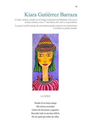80 
Kiara Gutiérrez Barraza 
12 años, chilena, estudia en el colegio Likantura en Peñalolén. Vive en la 
misma comuna, cursa 7º año básico del cual es su presidenta. 
Le gusta escribir porque de esta manera puede expresar sus sentimientos 
e inventar su propio mundo. 
LA NIÑEZ 
Siendo tú mi única amiga 
Mis únicos recuerdos 
Llenos de travesuras y juguetes, 
Recordar todo se me hace difícil, 
No era igual que todas las niñas. 
 