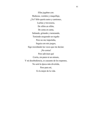 81 
Ellas jugaban con: 
Muñecas, vestidos y maquillaje, 
¿Yo? Sólo quería autos y camiones, 
Luchas y travesuras, 
De sillón en sillón, 
De cama en cama, 
Saltando, gritando y tarareando, 
Teniendo asegurado un regaño 
Pero no me importaba, 
Seguía con mis juegos, 
Sigo recordando las veces que me decían: 
¡No corras! 
Pero adivinen qué 
Corría, sin parar ni un minuto, 
Y mi desobediencia, es causante de los raspones, 
No será la época más divertida, 
Pero para mí, 
Es la mejor de la vida. 
 