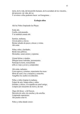 83 
tierra, de la vida, del desarrollo humano, de la sociedad, de los vínculos, 
del proyecto de vida, del yo. 
Y en torno a ellas podemos hacer un Eneagrama… 
Ecología niños 
Ahí los Niños limpiando las Playas 
Están ahí, 
Confía, está pasando, 
Y tú también estarás ahí. 
Sonríen, mañanas, 
Llevan palos y clavos. 
Brotan saludos de peces y docas y visitas. 
Ahí están 
Niñas, niños, claridades, 
Borde mar jubiloso, 
Desnudan, sanan arenas y espumas. 
Llenan bolsas y utopías, 
Dibujan horas redondas, permanentes. 
Participa la tierra, reencantada 
(ella es vieja y joven y comprende) 
Ahí están, radiantes. 
Cerca agaves y retamas, expectantes las rocas 
Mirar de azul y luz y turquesa y caracoles, 
Tangibles los sueños reverdecidos. 
Niñas y niños limpian la mañana, 
Fulgor de arte, limpia niñas y niños 
Grandes y chicos, a la espalda un cartel amigo, 
Limpios por encuentro de tierra y de mar 
Algas del deseo y del buscar, 
Decisión de soles, de conchas y de estrellas 
Limpiando esperanzas: 
Ahí puedes estar tú 
Niños y niñas dando crecer. 
 