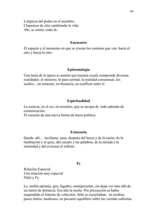 84 
Limpieza del poder en el asombro. 
Chapotear de olas cambiando la vida. 
Ahí, se siente, estás tú. 
Encuentro 
El espacio y el momento en que se cruzan los caminos que van hacia el 
otro y hacia lo otro. 
Epistemología 
Una tarea de la época es asumir que nuestra escala comprende diversas 
realidades: el misterio, lo para normal, la realidad consensual, los 
sueños…en armonía, en distancia, en conflicto entre sí 
Espiritualidad 
La esencia, en el ser, en nosotros, que se escapa de todo ademán de 
comunicación. 
El corazón de una nueva forma de hacer política. 
Existencia 
Queda ahí… incólume, sana, después del hacer y de la razón, de la 
meditación y el goce, del cuerpo y las palabras, de la mirada a la 
intimidad y del avizorar el infinito 
Fe 
Relación Especial 
Una relación muy especial 
Nihil y Fe 
La niebla oprimía, gris, lúgubre, omnipresente, sin dejar ver más allá de 
un metro de distancia. Era alta la noche. Por precaución se había 
suspendido el tránsito de vehículos. Sólo se escuchaban, en sordina, 
pasos lentos, medrosos, en precario equilibrio sobre las veredas cubiertas 
 