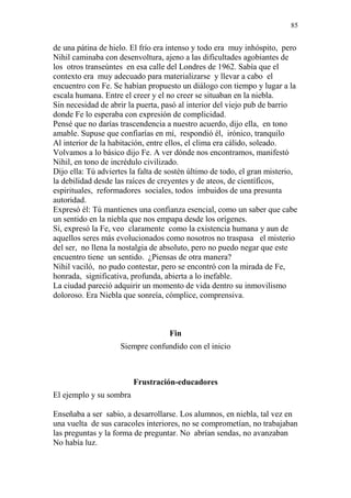 85 
de una pátina de hielo. El frío era intenso y todo era muy inhóspito, pero 
Nihil caminaba con desenvoltura, ajeno a las dificultades agobiantes de 
los otros transeúntes en esa calle del Londres de 1962. Sabía que el 
contexto era muy adecuado para materializarse y llevar a cabo el 
encuentro con Fe. Se habían propuesto un diálogo con tiempo y lugar a la 
escala humana. Entre el creer y el no creer se situaban en la niebla. 
Sin necesidad de abrir la puerta, pasó al interior del viejo pub de barrio 
donde Fe lo esperaba con expresión de complicidad. 
Pensé que no darías trascendencia a nuestro acuerdo, dijo ella, en tono 
amable. Supuse que confiarías en mí, respondió él, irónico, tranquilo 
Al interior de la habitación, entre ellos, el clima era cálido, soleado. 
Volvamos a lo básico dijo Fe. A ver dónde nos encontramos, manifestó 
Nihil, en tono de incrédulo civilizado. 
Dijo ella: Tú adviertes la falta de sostén último de todo, el gran misterio, 
la debilidad desde las raíces de creyentes y de ateos, de científicos, 
espirituales, reformadores sociales, todos imbuidos de una presunta 
autoridad. 
Expresó él: Tú mantienes una confianza esencial, como un saber que cabe 
un sentido en la niebla que nos empapa desde los orígenes. 
Sí, expresó la Fe, veo claramente como la existencia humana y aun de 
aquellos seres más evolucionados como nosotros no traspasa el misterio 
del ser, no llena la nostalgia de absoluto, pero no puedo negar que este 
encuentro tiene un sentido. ¿Piensas de otra manera? 
Nihil vaciló, no pudo contestar, pero se encontró con la mirada de Fe, 
honrada, significativa, profunda, abierta a lo inefable. 
La ciudad pareció adquirir un momento de vida dentro su inmovilismo 
doloroso. Era Niebla que sonreía, cómplice, comprensiva. 
Fin 
Siempre confundido con el inicio 
Frustración-educadores 
El ejemplo y su sombra 
Enseñaba a ser sabio, a desarrollarse. Los alumnos, en niebla, tal vez en 
una vuelta de sus caracoles interiores, no se comprometían, no trabajaban 
las preguntas y la forma de preguntar. No abrían sendas, no avanzaban 
No había luz. 
 