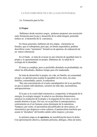 87 
LA PAZ COMO PRÁCTICA DE LA SALUD INTEGRAL 
La Formación para la Paz 
1) Etapas 
Hablamos desde nuestros sesgos, podemos proponer una asociación 
entre formación para la paz y desarrollo de la salud integral, poniendo 
énfasis en el desarrollo de la conciencia. 
En líneas generales, hablamos de tres etapas, claramente no 
lineales, que se sobreponen, pero que, en forma esquemática, podrían 
describirse como “momentos” formativos de apertura, de ordenación de 
un marco referencial. 
En el fondo, se trata de avanzar en una relación de igualdad entre lo 
propio y lo aparentemente no propio. Hablamos de la salud de la 
ecología de la identidad. 
El tema es complejo, pero es preferible abordarlo en profundidad, sin 
rehuir las dificultades, dándose tiempo para irlo madurando. 
Se trata de desarrollar lo propio, mi vida, mi familia, mi comunidad, 
mi país, en apertura para aceptar la igualdad con los otros, las otras 
familias, comunidades, países, la naturaleza. 
Hay una concentración en el polo, paradigmático de lo no pacifista 
en que se juntan individualistas, sectarios de todo tipo, nacionalistas, 
antropocentristas… 
Si la paz es la creatividad constructiva, compartida, la búsqueda de la 
sinergia, la ecología integral, la salud en sus distintas dimensiones, 
entonces la exaltación de lo propio y la negación de los otros va en un 
sentido distinto a la paz. Por eso, no es pacifista lo antropocéntrico, 
centramiento en el ser humano como dominante de la naturaleza. 
Tampoco, por cierto, el nacionalista descalificador de otros países, el 
etnocéntrico que desprecia a otras culturas, el patriarcalista machista que 
asume la “dictadura” del hombre adulto sobre mujeres y jóvenes. 
La primera etapa es de apertura, de sensibilización hacia lo dicho. 
Con aproximación afectiva, mediante películas, diálogos, obras de teatro, 
 
